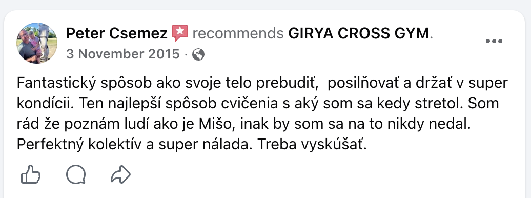 Facebook: Peter Csemez odporúča GIRYA CROSS GYM, 3. novembra 2015. Fantastický spôsob ako svoje telo prebudiť, posilňovať a držať v super kondícii. Ten najlepší spôsob cvičenia s aký som sa kedy stretol. Som rád že poznám ľudí ako je Mišo, inak by som sa na to nikdy nedal. Perfektný kolektív a super nálada. Treba vyskúšať.